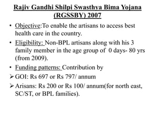 Rajiv Gandhi Shilpi Swasthya Bima Yojana
(RGSSBY) 2007
• Objective:To enable the artisans to access best
health care in the country.
• Eligibility: Non-BPL artisans along with his 3
family member in the age group of 0 days- 80 yrs
(from 2009).
• Funding patterns: Contribution by
GOI: Rs 697 or Rs 797/ annum
Arisans: Rs 200 or Rs 100/ annum(for north east,
SC/ST, or BPL families).
 