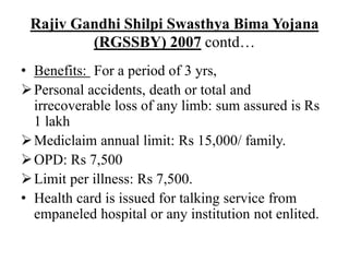 Rajiv Gandhi Shilpi Swasthya Bima Yojana
(RGSSBY) 2007 contd…
• Benefits: For a period of 3 yrs,
Personal accidents, death or total and
irrecoverable loss of any limb: sum assured is Rs
1 lakh
Mediclaim annual limit: Rs 15,000/ family.
OPD: Rs 7,500
Limit per illness: Rs 7,500.
• Health card is issued for talking service from
empaneled hospital or any institution not enlited.
 