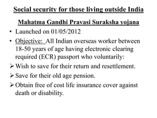 Social security for those living outside India
Mahatma Gandhi Pravasi Suraksha yojana
• Launched on 01/05/2012
• Objective: All Indian overseas worker between
18-50 years of age having electronic clearing
required (ECR) passport who voluntarily:
Wish to save for their return and resettlement.
Save for their old age pension.
Obtain free of cost life insurance cover against
death or disability.
 