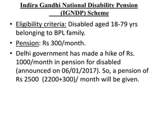 Indira Gandhi National Disability Pension
(IGNDP) Scheme
• Eligibility criteria: Disabled aged 18-79 yrs
belonging to BPL family.
• Pension: Rs 300/month.
• Delhi government has made a hike of Rs.
1000/month in pension for disabled
(announced on 06/01/2017). So, a pension of
Rs 2500 (2200+300)/ month will be given.
 