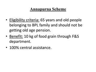 Annapurna Scheme
• Eligibility criteria: 65 years and old people
belonging to BPL family and should not be
getting old age pension.
• Benefit: 10 kg of food grain through F&S
department.
• 100% central assistance.
 