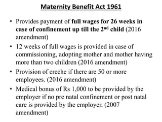 Maternity Benefit Act 1961
• Provides payment of full wages for 26 weeks in
case of confinement up till the 2nd child (2016
amendment)
• 12 weeks of full wages is provided in case of
commissioning, adopting mother and mother having
more than two children (2016 amendment)
• Provision of creche if there are 50 or more
employees. (2016 amendment)
• Medical bonus of Rs 1,000 to be provided by the
employer if no pre natal confinement or post natal
care is provided by the employer. (2007
amendment)
 