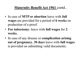 Maternity Benefit Act 1961 contd..
• In case of MTP or abortion leave with full
wages are provided for a period of 6 weeks on
production of a proof.
• For tubectomy: leave with full wages for 2
weeks.
• In case of any disease or complication arising
out of pregnancy, 30 days leave with full wages
is provided on submitting valid documents.
 