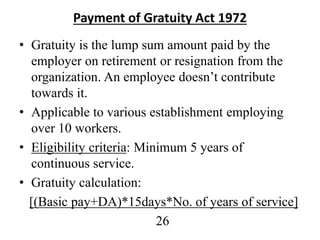 Payment of Gratuity Act 1972
• Gratuity is the lump sum amount paid by the
employer on retirement or resignation from the
organization. An employee doesn’t contribute
towards it.
• Applicable to various establishment employing
over 10 workers.
• Eligibility criteria: Minimum 5 years of
continuous service.
• Gratuity calculation:
[(Basic pay+DA)*15days*No. of years of service]
26
 