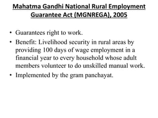 Mahatma Gandhi National Rural Employment
Guarantee Act (MGNREGA), 2005
• Guarantees right to work.
• Benefit: Livelihood security in rural areas by
providing 100 days of wage employment in a
financial year to every household whose adult
members volunteer to do unskilled manual work.
• Implemented by the gram panchayat.
 