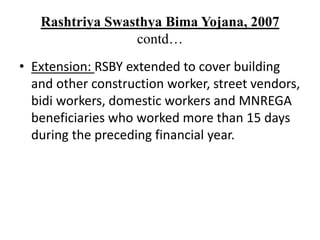 Rashtriya Swasthya Bima Yojana, 2007
contd…
• Extension: RSBY extended to cover building
and other construction worker, street vendors,
bidi workers, domestic workers and MNREGA
beneficiaries who worked more than 15 days
during the preceding financial year.
 