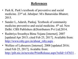 References
• Park K. Park’s textbook of preventive and social
medicine. 23rd ed. Jabalpur: M/s Banarsidas Bhanot;
2015.
• Sunder L, Adarsh, Pankaj. Textbook of community
medicine preventive and social medicine. 4th ed. New
Delhi: CBS Publishers &Distributors Pvt Ltd;2014.
• Rashtriya Swasthya Bima Yojana [internet]. 2007
[updated Apr 2015; cited Feb 25, 2017]. Available from:
http://www.rsby.gov.in/about_rsby.aspx .
• Welfare of Labourers [internet]. 2008 [updated 2016;
cited Feb 25, 2017]. Avalable from:
http://pib.nic.in/newsite/PrintRelease.aspx?relid=147631 .
 