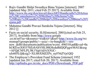 • Rajiv Gandhi Shilpi Swasthya Bima Yojana [internet]. 2007
[updated May 2011; cited Feb 25 2017]. Available from
http://www.ilo.org/dyn/travail/docs/685/Handicrafts%20Artisa
ns%20Comrehensive%20Welfare%20Scheme%20-
%20Rajiv%20Gandhi%20Shilpi%20Swasthya%20Bima%20Y
ojana.pdf
• Mahatma Gandhi Pravasi Suraksha Yojana [internet]. May
2012 []
• Facts on social security, ILO[internet]. 2001[cited on Feb 25,
2017]. Available from http://www.google
.co.in/url?sa=t&source=we&rct=j&url=http://www.ilo.org/wc
msmsp5/groups/public/---asia/---ro-bangkok/---sro-
new_delhi/documents/publication/wcms_496510.pdf&ved=0a
hUKEwiX85370ZzSAhVHLI8KHcduBaQQFggwMAU&usg
=AFQjCNFLPL5K1Yqii1dJAX5GC-
nJs605LQ&sig2=XLH6XMZZPx_nyFNtZVp1QQ
• The Employee’s Provident Fund Scheme [internet] 1952
[updated Jan 2017; cited Feb 20, 2017]. Available from
http://epfindia.gov.in/site_docs/PDFs/Downloads_PDF.pdf
 