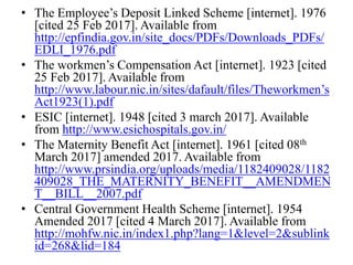 • The Employee’s Deposit Linked Scheme [internet]. 1976
[cited 25 Feb 2017]. Available from
http://epfindia.gov.in/site_docs/PDFs/Downloads_PDFs/
EDLI_1976.pdf
• The workmen’s Compensation Act [internet]. 1923 [cited
25 Feb 2017]. Available from
http://www.labour.nic.in/sites/dafault/files/Theworkmen’s
Act1923(1).pdf
• ESIC [internet]. 1948 [cited 3 march 2017]. Available
from http://www.esichospitals.gov.in/
• The Maternity Benefit Act [internet]. 1961 [cited 08th
March 2017] amended 2017. Available from
http://www.prsindia.org/uploads/media/1182409028/1182
409028_THE_MATERNITY_BENEFIT__AMENDMEN
T__BILL__2007.pdf
• Central Government Health Scheme [internet]. 1954
Amended 2017 [cited 4 March 2017]. Available from
http://mohfw.nic.in/index1.php?lang=1&level=2&sublink
id=268&lid=184
 