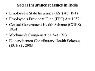 Social Insurance schemes in India
• Employee’s State Insurance (ESI) Act 1948
• Employee’s Provident Fund (EPF) Act 1952
• Central Government Health Scheme (CGHS)
1954
• Workmen’s Compensation Act 1923
• Ex-servicemen Contributory Health Scheme
(ECHS) , 2003
 