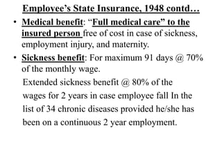 Employee’s State Insurance, 1948 contd…
• Medical benefit: “Full medical care” to the
insured person free of cost in case of sickness,
employment injury, and maternity.
• Sickness benefit: For maximum 91 days @ 70%
of the monthly wage.
Extended sickness benefit @ 80% of the
wages for 2 years in case employee fall In the
list of 34 chronic diseases provided he/she has
been on a continuous 2 year employment.
 