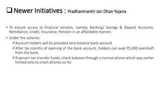Newer Initiatives : Pradhanmantri Jan Dhan Yojana
• To ensure access to financial services, namely, Banking/ Savings & De...