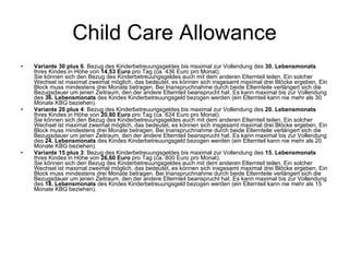 Child Care Allowance Variante 30 plus 6 : Bezug des Kinderbetreuungsgeldes bis maximal zur Vollendung des  30. Lebensmonats  Ihres Kindes in Höhe von  14,53 Euro  pro Tag (ca. 436 Euro pro Monat). Sie können sich den Bezug des Kinderbetreuungsgeldes auch mit dem anderen Elternteil teilen. Ein solcher Wechsel ist maximal zweimal möglich, das bedeutet, es können sich insgesamt maximal drei Blöcke ergeben. Ein Block muss mindestens drei Monate betragen. Bei Inanspruchnahme durch beide Elternteile verlängert sich die Bezugsdauer um jenen Zeitraum, den der andere Elternteil beansprucht hat. Es kann maximal bis zur Vollendung des  36. Lebensmonats  des Kindes Kinderbetreuungsgeld bezogen werden (ein Elternteil kann nie mehr als 30 Monate KBG beziehen).  Variante 20 plus 4 : Bezug des Kinderbetreuungsgeldes bis maximal zur Vollendung des  20. Lebensmonats  Ihres Kindes in Höhe von  20,80 Euro  pro Tag (ca. 624 Euro pro Monat). Sie können sich den Bezug des Kinderbetreuungsgeldes auch mit dem anderen Elternteil teilen. Ein solcher Wechsel ist maximal zweimal möglich, das bedeutet, es können sich insgesamt maximal drei Blöcke ergeben. Ein Block muss mindestens drei Monate betragen. Bei Inanspruchnahme durch beide Elternteile verlängert sich die Bezugsdauer um jenen Zeitraum, den der andere Elternteil beansprucht hat. Es kann maximal bis zur Vollendung des  24. Lebensmonats  des Kindes Kinderbetreuungsgeld bezogen werden (ein Elternteil kann nie mehr als 20 Monate KBG beziehen).  Variante 15 plus 3 : Bezug des Kinderbetreuungsgeldes bis maximal zur Vollendung des  15. Lebensmonats  Ihres Kindes in Höhe von  26,60 Euro  pro Tag (ca. 800 Euro pro Monat). Sie können sich den Bezug des Kinderbetreuungsgeldes auch mit dem anderen Elternteil teilen. Ein solcher Wechsel ist maximal zweimal möglich, das bedeutet, es können sich insgesamt maximal drei Blöcke ergeben. Ein Block muss mindestens drei Monate betragen. Bei Inanspruchnahme durch beide Elternteile verlängert sich die Bezugsdauer um jenen Zeitraum, den der andere Elternteil beansprucht hat. Es kann maximal bis zur Vollendung des  18. Lebensmonats  des Kindes Kinderbetreuungsgeld bezogen werden (ein Elternteil kann nie mehr als 15 Monate KBG beziehen).  