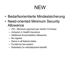 NEW Bedarfsorientierte Mindestsicherung Need-oriented Minimum Security Allowance 747,- Minimum payment per month (14 times) Inclusion in Health Insurance Additional Accomodation Allowance No regress Same in all federal states Funded by tax-system Subsidiary to unemployment benefit 