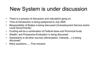 New System is under discussion There is a process of discussion and calculation going on Time of Introduction is being postponed to July 2009 Responsibility of Bodies is being discussed (Unemployment Service and/or Local Governments) Funding will be a combination of Federal taxes and Provincial funds Wealth- and Possession-Evaluation is being discussed Subsidiarity to all other sources (Alimentation, Interests....) is being discussed Many questions...... Few answers 