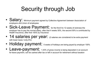Security through Job Salary:  Minimum payment agreed by Collective Agreement between Association of employers and Union of employees Sick-Leave Payment:  for the first 8 to 12 weeks of sickness the employer has to pay the normal salary, after that 4 weeks 50%, the second 50% is contributed by Health Insurance, after that 100% by Insurance 14 salaries per year:  (2 salaries are considered to be extra payment with lower taxes =only 6%) Holiday payment:  5 weeks of holidays are being payed by employer 100% Leave-payment:  1,53% of gross income is being deposited in an account for leave payment, can be cashed after tax or left in account for retirement without taxation 