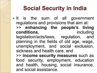 Social Security in India
 It is the sum of all government
regulations and provisions that aim at:
>> enhancing the people’s living
conditions, including
legislation/acts/laws, regulation, and
planning in the fields of old age, wage,
unemployment, and social exclusion,
sickness and health care, and
>> income security measures such as
food security, employment, education
and health, housing, social insurance,
and social assistance.
 