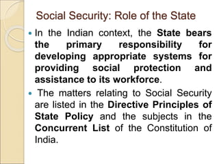 Social Security: Role of the State
 In the Indian context, the State bears
the primary responsibility for
developing appropriate systems for
providing social protection and
assistance to its workforce.
 The matters relating to Social Security
are listed in the Directive Principles of
State Policy and the subjects in the
Concurrent List of the Constitution of
India.
 