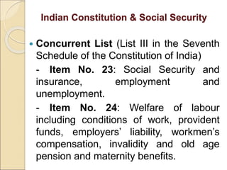 Indian Constitution & Social Security
 Concurrent List (List III in the Seventh
Schedule of the Constitution of India)
- Item No. 23: Social Security and
insurance, employment and
unemployment.
- Item No. 24: Welfare of labour
including conditions of work, provident
funds, employers’ liability, workmen’s
compensation, invalidity and old age
pension and maternity benefits.
 