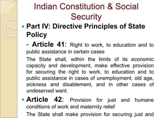 Indian Constitution & Social
Security
 Part IV: Directive Principles of State
Policy
- Article 41: Right to work, to education and to
public assistance in certain cases
The State shall, within the limits of its economic
capacity and development, make effective provision
for securing the right to work, to education and to
public assistance in cases of unemployment, old age,
sickness and disablement, and in other cases of
undeserved want.
 Article 42: Provision for just and humane
conditions of work and maternity relief
The State shall make provision for securing just and
 