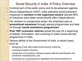 Social Security in India: A Policy Overview
 A critical part of the public policy and its development agenda.
 Since independence (1947), India extended social protection
measures to workers in the organised sectors (almost 90%
of industries were state owned shortly after independence).
 For workers in unorganised sector, the emphasis was on
promotional measures through special programmes and later
on through social assistance programmes.
 Post 1991 economic reforms paved the way for a beginning
of debate, formulation, and visioning of viable social security
programmes in India.
 Various efforts of the Government of India, in recent years,
such as
◦ designing of new right based social security schemes,
◦ recasting of earlier schemes,
◦ introduction of innovative methods towards effective identification and
enrolment of beneficiaries, and
◦ enactment of a comprehensive legislations for social protection of
 