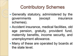 Contributory Schemes
 Generally statutory, administered by the
governments (except insurance
schemes).
 Accident insurance, medical facilities, old
age pension, gratuity, provident fund,
maternity benefits, income security, and
unemployment allowance.
 Many of these are operated by boards at
the state level.
 