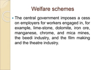 Welfare schemes
 The central government imposes a cess
on employers for workers engaged in, for
example, lime-stone, dolomite, iron ore,
manganese, chrome, and mica mines,
the beedi industry, and the film making
and the theatre industry.
 