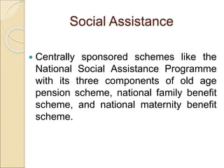 Social Assistance
 Centrally sponsored schemes like the
National Social Assistance Programme
with its three components of old age
pension scheme, national family benefit
scheme, and national maternity benefit
scheme.
 