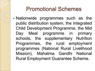 Promotional Schemes
 Nationwide programmes such as the
public distribution system, the Integrated
Child Development Programme, the Mid
Day Meal programme in primary
schools, the supplementary Nutrition
Programmes, the rural employment
programmes (National Rural Livelihood
Mission), Mahatma Gandhi National
Rural Employment Guarantee Scheme.
 