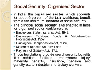 Social Security: Organised Sector
 In India, the organized sector, which accounts
for about 6 percent of the total workforce, benefit
from a fair minimum standard of social security.
 The principal social security laws enacted in India
for organised sector workforce are:
 Employees State Insurance Act, 1948,
 Employees Provident Funds & Miscellaneous
Provisions Act, 1952,
 Employees Compensation Act, 1923,
 Maternity Benefits Act, 1961 and
 Payment of Gratuity Act,1972.
 These legislations provide social security benefits
like medical facilities, employment injury/
maternity benefits, insurance, pension and
gratuity etc to industrial and factory workers.
 
