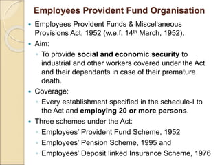 Employees Provident Fund Organisation
 Employees Provident Funds & Miscellaneous
Provisions Act, 1952 (w.e.f. 14th March, 1952).
 Aim:
◦ To provide social and economic security to
industrial and other workers covered under the Act
and their dependants in case of their premature
death.
 Coverage:
◦ Every establishment specified in the schedule-I to
the Act and employing 20 or more persons.
 Three schemes under the Act:
◦ Employees’ Provident Fund Scheme, 1952
◦ Employees’ Pension Scheme, 1995 and
◦ Employees’ Deposit linked Insurance Scheme, 1976
 