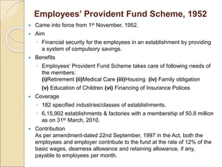 Employees’ Provident Fund Scheme, 1952
 Came into force from 1st November, 1952.
 Aim
◦ Financial security for the employees in an establishment by providing
a system of compulsory savings.
 Benefits
◦ Employees' Provident Fund Scheme takes care of following needs of
the members:
(i)Retirement (ii)Medical Care (iii)Housing (iv) Family obligation
(v) Education of Children (vi) Financing of Insurance Polices
 Coverage
◦ 182 specified industries/classes of establishments.
◦ 6,15,902 establishments & factories with a membership of 50.8 million
as on 31st March, 2010.
 Contribution
As per amendment-dated 22nd September, 1997 in the Act, both the
employees and employer contribute to the fund at the rate of 12% of the
basic wages, dearness allowance and retaining allowance, if any,
payable to employees per month.
 