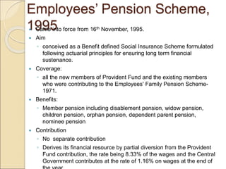 Employees’ Pension Scheme,
1995
 Came into force from 16th November, 1995.
 Aim
◦ conceived as a Benefit defined Social Insurance Scheme formulated
following actuarial principles for ensuring long term financial
sustenance.
 Coverage:
◦ all the new members of Provident Fund and the existing members
who were contributing to the Employees' Family Pension Scheme-
1971.
 Benefits:
◦ Member pension including disablement pension, widow pension,
children pension, orphan pension, dependent parent pension,
nominee pension
 Contribution
◦ No separate contribution
◦ Derives its financial resource by partial diversion from the Provident
Fund contribution, the rate being 8.33% of the wages and the Central
Government contributes at the rate of 1.16% on wages at the end of
 