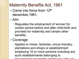 Maternity Benefits Act, 1961
 Came into force from 12th
december,1961.
 Aim
◦ Regulates the employment of women for
certain period before and after child-birth and
provides for maternity and certain other
benefits.
 Coverage
◦ Applies to mines, factories, circus industry,
plantations and shops or establishment
employing 10 or more persons including any
such establishments belonging to
 
