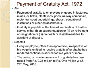 Payment of Gratuity Act, 1972
 Aim
◦ Payment of gratuity to employees engaged in factories,
mines, oil fields, plantations, ports, railway companies,
motor transport undertakings, shops , educational
institutions or other establishments.
◦ Gratuity is payable at the time of termination of her/his
service either (i) on superannuation or (ii) on retirement
or resignation or (iii) on death or disablement due to
accident or disease.
 Benefits
◦ Every employee, other than apprentice, irrespective of
his wage is entitled to receive gratuity after she/he has
rendered continuous service for five years or more.
◦ The ceiling on maximum amount of gratuity has been
raised from Rs. 0.35 million to Rs. One million w.e.f.
24th May, 2010.
 