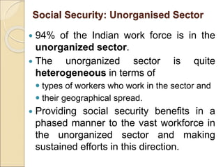 Social Security: Unorganised Sector
 94% of the Indian work force is in the
unorganized sector.
 The unorganized sector is quite
heterogeneous in terms of
 types of workers who work in the sector and
 their geographical spread.
 Providing social security benefits in a
phased manner to the vast workforce in
the unorganized sector and making
sustained efforts in this direction.
 