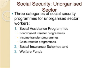 Social Security: Unorganised
Sector
 Three categories of social security
programmes for unorganised sector
workers:
1. Social Assistance Programmes
 Food-based transfer programmes
 Income transfer programmes
 Cash-transfer programmes
2. Social Insurance Schemes and
3. Welfare Funds
 