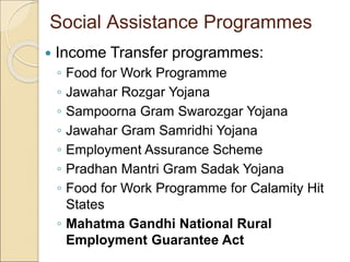 Social Assistance Programmes
 Income Transfer programmes:
◦ Food for Work Programme
◦ Jawahar Rozgar Yojana
◦ Sampoorna Gram Swarozgar Yojana
◦ Jawahar Gram Samridhi Yojana
◦ Employment Assurance Scheme
◦ Pradhan Mantri Gram Sadak Yojana
◦ Food for Work Programme for Calamity Hit
States
◦ Mahatma Gandhi National Rural
Employment Guarantee Act
 
