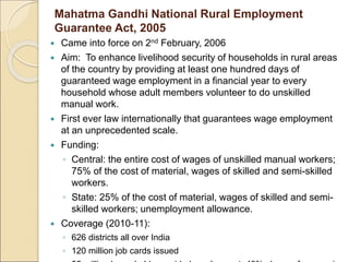 Mahatma Gandhi National Rural Employment
Guarantee Act, 2005
 Came into force on 2nd February, 2006
 Aim: To enhance livelihood security of households in rural areas
of the country by providing at least one hundred days of
guaranteed wage employment in a financial year to every
household whose adult members volunteer to do unskilled
manual work.
 First ever law internationally that guarantees wage employment
at an unprecedented scale.
 Funding:
◦ Central: the entire cost of wages of unskilled manual workers;
75% of the cost of material, wages of skilled and semi-skilled
workers.
◦ State: 25% of the cost of material, wages of skilled and semi-
skilled workers; unemployment allowance.
 Coverage (2010-11):
◦ 626 districts all over India
◦ 120 million job cards issued
 