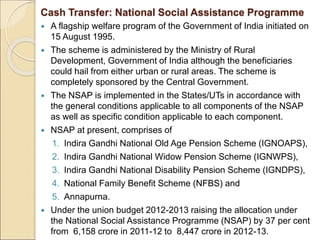 Cash Transfer: National Social Assistance Programme
 A flagship welfare program of the Government of India initiated on
15 August 1995.
 The scheme is administered by the Ministry of Rural
Development, Government of India although the beneficiaries
could hail from either urban or rural areas. The scheme is
completely sponsored by the Central Government.
 The NSAP is implemented in the States/UTs in accordance with
the general conditions applicable to all components of the NSAP
as well as specific condition applicable to each component.
 NSAP at present, comprises of
1. Indira Gandhi National Old Age Pension Scheme (IGNOAPS),
2. Indira Gandhi National Widow Pension Scheme (IGNWPS),
3. Indira Gandhi National Disability Pension Scheme (IGNDPS),
4. National Family Benefit Scheme (NFBS) and
5. Annapurna.
 Under the union budget 2012-2013 raising the allocation under
the National Social Assistance Programme (NSAP) by 37 per cent
from 6,158 crore in 2011-12 to 8,447 crore in 2012-13.
 