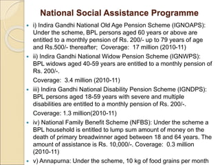 National Social Assistance Programme
 i) Indira Gandhi National Old Age Pension Scheme (IGNOAPS):
Under the scheme, BPL persons aged 60 years or above are
entitled to a monthly pension of Rs. 200/- up to 79 years of age
and Rs.500/- thereafter; Coverage: 17 million (2010-11)
 ii) Indira Gandhi National Widow Pension Scheme (IGNWPS):
BPL widows aged 40-59 years are entitled to a monthly pension of
Rs. 200/-.
Coverage: 3.4 million (2010-11)
 iii) Indira Gandhi National Disability Pension Scheme (IGNDPS):
BPL persons aged 18-59 years with severe and multiple
disabilities are entitled to a monthly pension of Rs. 200/-.
Coverage: 1.3 million(2010-11)
 iv) National Family Benefit Scheme (NFBS): Under the scheme a
BPL household is entitled to lump sum amount of money on the
death of primary breadwinner aged between 18 and 64 years. The
amount of assistance is Rs. 10,000/-. Coverage: 0.3 million
(2010-11)
 v) Annapurna: Under the scheme, 10 kg of food grains per month
 