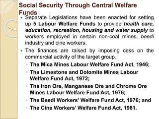 Social Security Through Central Welfare
Funds
 Separate Legislations have been enacted for setting
up 5 Labour Welfare Funds to provide health care,
education, recreation, housing and water supply to
workers employed in certain non-coal mines, beedi
industry and cine workers.
 The finances are raised by imposing cess on the
commercial activity of the target group.
◦ The Mica Mines Labour Welfare Fund Act, 1946;
◦ The Limestone and Dolomite Mines Labour
Welfare Fund Act, 1972;
◦ The Iron Ore, Manganese Ore and Chrome Ore
Mines Labour Welfare Fund Act, 1976;
◦ The Beedi Workers’ Welfare Fund Act, 1976; and
◦ The Cine Workers’ Welfare Fund Act, 1981.
 