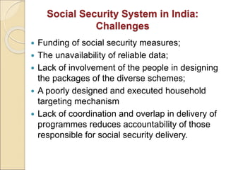 Social Security System in India:
Challenges
 Funding of social security measures;
 The unavailability of reliable data;
 Lack of involvement of the people in designing
the packages of the diverse schemes;
 A poorly designed and executed household
targeting mechanism
 Lack of coordination and overlap in delivery of
programmes reduces accountability of those
responsible for social security delivery.
 