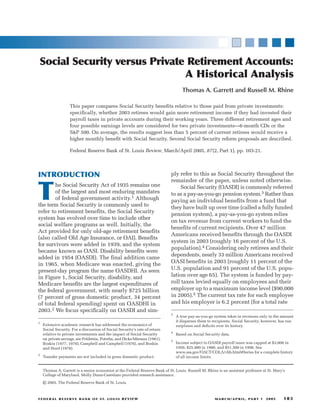 FEDER AL RESERVE BANK OF ST. LOUIS REVIEW MARCH/APRIL, PART 1 2005 103
Social Security versus Private Retirement Accounts:
A Historical Analysis
Thomas A. Garrett and Russell M. Rhine
ply refer to this as Social Security throughout the
remainder of the paper, unless noted otherwise.
Social Security (OASDI) is commonly referred
to as a pay-as-you-go pension system.3 Rather than
paying an individual benefits from a fund that
they have built up over time (called a fully funded
pension system), a pay-as-you-go system relies
on tax revenue from current workers to fund the
benefits of current recipients. Over 47 million
Americans received benefits through the OASDI
system in 2003 (roughly 16 percent of the U.S.
population).4 Considering only retirees and their
dependents, nearly 33 million Americans received
OASI benefits in 2003 (roughly 11 percent of the
U.S. population and 91 percent of the U.S. popu-
lation over age 65). The system is funded by pay-
roll taxes levied equally on employees and their
employer up to a maximum income level ($90,000
in 2005).5 The current tax rate for each employee
and his employer is 6.2 percent (for a total rate
INTRODUCTION
T
he Social Security Act of 1935 remains one
of the largest and most enduring mandates
of federal government activity.1 Although
the term Social Security is commonly used to
refer to retirement benefits, the Social Security
system has evolved over time to include other
social welfare programs as well. Initially, the
Act provided for only old-age retirement benefits
(also called Old Age Insurance, or OAI). Benefits
for survivors were added in 1939, and the system
became known as OASI. Disability benefits were
added in 1954 (OASDI). The final addition came
in 1965, when Medicare was enacted, giving the
present-day program the name OASDHI. As seen
in Figure 1, Social Security, disability, and
Medicare benefits are the largest expenditures of
the federal government, with nearly $725 billion
(7 percent of gross domestic product, 34 percent
of total federal spending) spent on OASDHI in
2003.2 We focus specifically on OASDI and sim-
This paper compares Social Security benefits relative to those paid from private investments:
specifically, whether 2003 retirees would gain more retirement income if they had invested their
payroll taxes in private accounts during their working years. Three different retirement ages and
four possible earnings levels are considered for two private investments—6-month CDs or the
S&P 500. On average, the results suggest less than 5 percent of current retirees would receive a
higher monthly benefit with Social Security. Several Social Security reform proposals are described.
Federal Reserve Bank of St. Louis Review, March/April 2005, 87(2, Part 1), pp. 103-21.
1
Extensive academic research has addressed the economics of
Social Security. For a discussion of Social Security’s rate of return
relative to private investments and the impact of Social Security
on private savings, see Feldstein, Poterba, and Dicks-Mireaux (1981),
Boskin (1977, 1978), Campbell and Campbell (1976), and Boskin
and Hurd (1978).
2
Transfer payments are not included in gross domestic product.
3
A true pay-as-you-go system takes in revenues only in the amount
it disperses them to recipients. Social Security, however, has run
surpluses and deficits over its history.
4
Based on Social Security data.
5
Income subject to OASDI payroll taxes was capped at $3,000 in
1950, $25,900 in 1980, and $51,300 in 1990. See
www.ssa.gov/OACT/COLA/cbb.html#Series for a complete history
of all income limits.
Thomas A. Garrett is a senior economist at the Federal Reserve Bank of St. Louis. Russell M. Rhine is an assistant professor at St. Mary’s
College of Maryland. Molly Dunn-Castelazo provided research assistance.
© 2005, The Federal Reserve Bank of St. Louis.
 