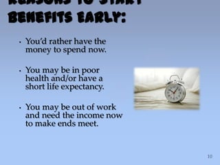 Reasons to Start
Benefits Early:
• You’d rather have the
money to spend now.
• You may be in poor
health and/or have a
short life expectancy.
• You may be out of work
and need the income now
to make ends meet.
 