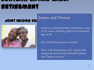 Contemplating Early
Retirement
Joint Income Example
James and Denise
• James is contemplating retirement at age
of 62 versus waiting until full retirement
age of 66.
•
• His wife Denise never worked.
• How will retirement at 62 impact the
annual Social Security Benefits James
and Denise receive?
 