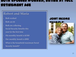 Robert and Maria
• Both worked
• Both are 66
• Both are collecting
Social Security benefits this
year for the first time
• His monthly benefit is $1500
• Her monthly benefit is $900
• What is the household maximum Social
Security benefit?
Both Spouses Worked, Retire at Full
Retirement Age
Joint Income
Example:
 