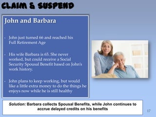 John and Barbara
• John just turned 66 and reached his
Full Retirement Age
• His wife Barbara is 65. She never
worked, but could receive a Social
Security Spousal Benefit based on John’s
work history.
• John plans to keep working, but would
like a little extra money to do the things he
enjoys now while he is still healthy
Claim & Suspend
Solution: Barbara collects Spousal Benefits, while John continues to
accrue delayed credits on his benefits
 