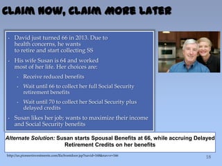 Claim Now, Claim More Later
• David just turned 66 in 2013. Due to
health concerns, he wants
to retire and start collecting SS
• His wife Susan is 64 and worked
most of her life. Her choices are:
• Receive reduced benefits
• Wait until 66 to collect her full Social Security
retirement benefits
• Wait until 70 to collect her Social Security plus
delayed credits
• Susan likes her job; wants to maximize their income
and Social Security benefits
Alternate Solution: Susan starts Spousal Benefits at 66, while accruing Delayed
Retirement Credits on her benefits
http://us.pioneerinvestments.com/lfa/frontdoor.jsp?navid=168&navvr=166
 