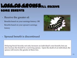 {
• Receive the greater of:
- Benefits based on your earnings history; OR
- Benefits based on your spouse’s earnings
history
• Spousal benefit is discontinued
Delaying Social Security not only increases an individual’s own benefit, but can
also increase the benefit to a surviving spouse. Upon the death of an individual, the
spouse will receive the greater of these two.
Loss of SpouseSurviving Spouse Will Still Receive
Some Benefits
 